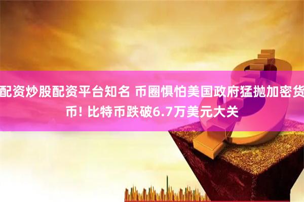 配资炒股配资平台知名 币圈惧怕美国政府猛抛加密货币! 比特币跌破6.7万美元大关