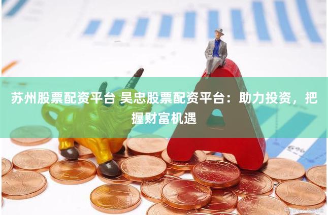 苏州股票配资平台 吴忠股票配资平台：助力投资，把握财富机遇