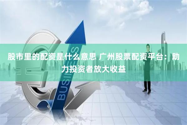 股市里的配资是什么意思 广州股票配资平台：助力投资者放大收益