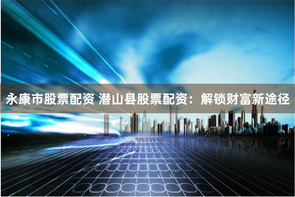 永康市股票配资 潜山县股票配资：解锁财富新途径