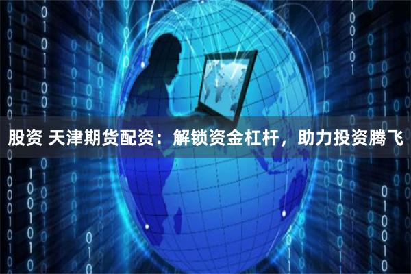 股资 天津期货配资：解锁资金杠杆，助力投资腾飞