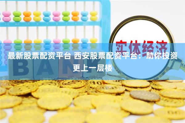 最新股票配资平台 西安股票配资平台：助你投资更上一层楼