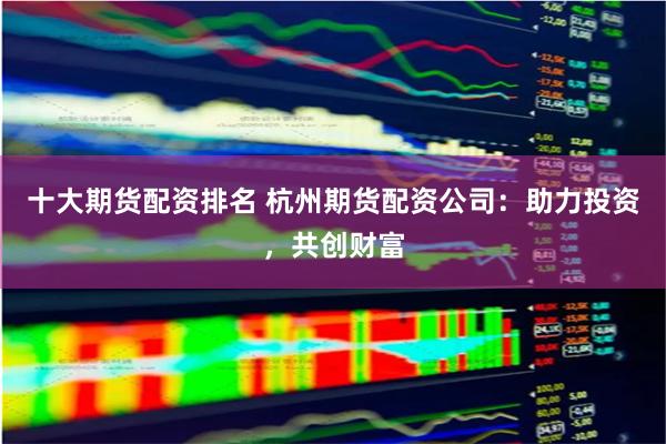 十大期货配资排名 杭州期货配资公司：助力投资，共创财富