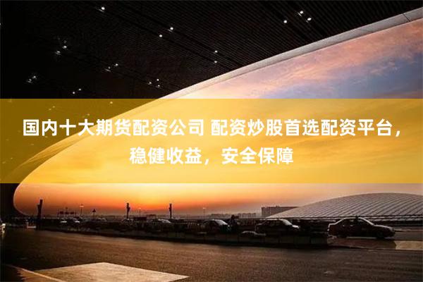 国内十大期货配资公司 配资炒股首选配资平台，稳健收益，安全保障