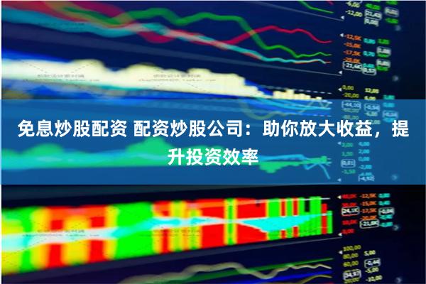 免息炒股配资 配资炒股公司：助你放大收益，提升投资效率