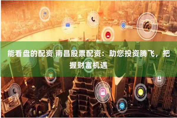 能看盘的配资 南昌股票配资：助您投资腾飞，把握财富机遇
