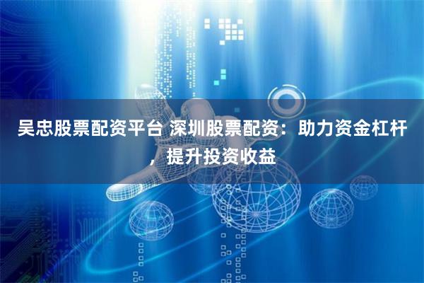 吴忠股票配资平台 深圳股票配资：助力资金杠杆，提升投资收益