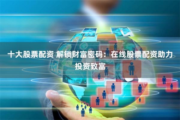 十大股票配资 解锁财富密码：在线股票配资助力投资致富