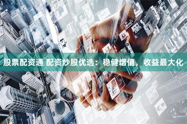 股票配资通 配资炒股优选：稳健增值，收益最大化