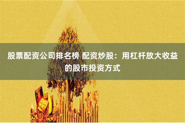 股票配资公司排名榜 配资炒股：用杠杆放大收益的股市投资方式