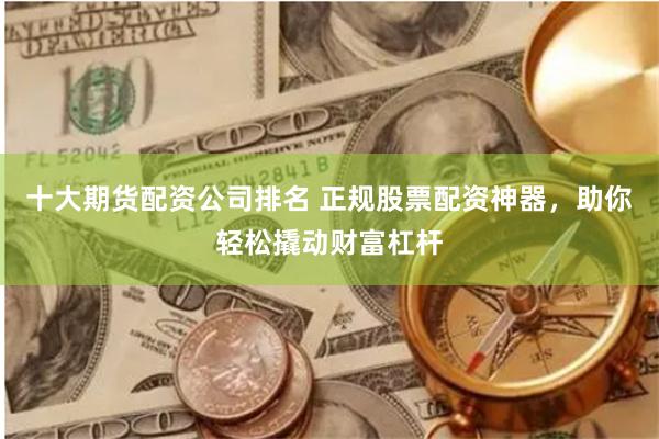 十大期货配资公司排名 正规股票配资神器，助你轻松撬动财富杠杆