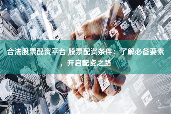 合法股票配资平台 股票配资条件：了解必备要素，开启配资之路