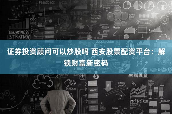 证券投资顾问可以炒股吗 西安股票配资平台：解锁财富新密码